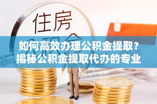 康马如何高效办理公积金提取？揭秘公积金提取代办的专业服务