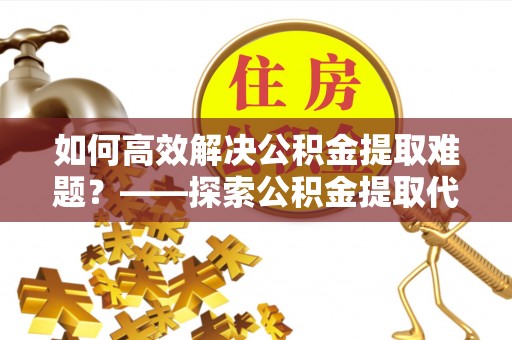 康马如何高效解决公积金提取难题？——探索公积金提取代办哪里有的专业服务