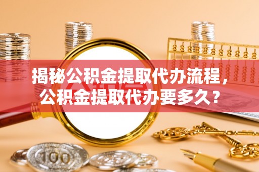 康马揭秘公积金提取代办流程，公积金提取代办要多久？