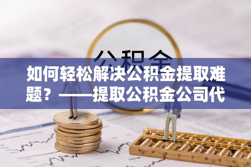 康马如何轻松解决公积金提取难题？——提取公积金公司代办服务详解