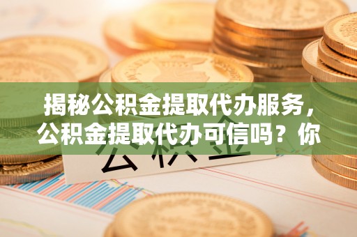 康马揭秘公积金提取代办服务，公积金提取代办可信吗？你的选择至关重要