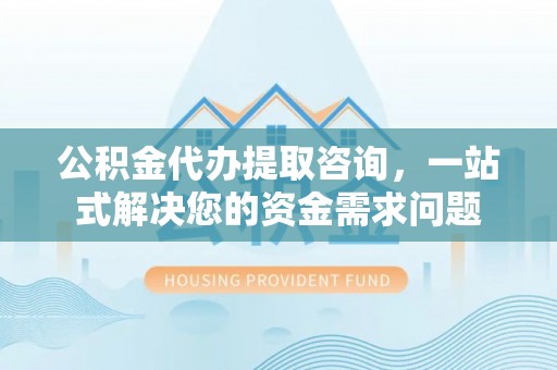 康马公积金代办提取咨询，一站式解决您的资金需求问题