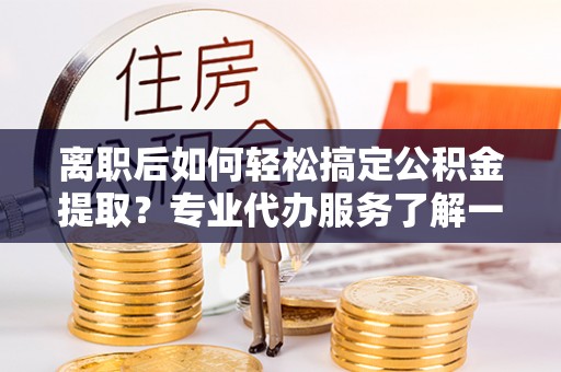 康马离职后如何轻松搞定公积金提取？专业代办服务了解一下