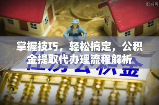 康马掌握技巧，轻松搞定，公积金提取代办理流程解析