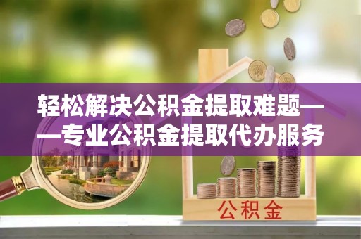 康马轻松解决公积金提取难题——专业公积金提取代办服务详解