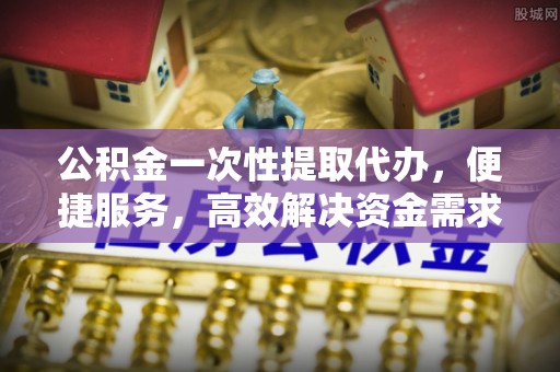 康马公积金一次性提取代办，便捷服务，高效解决资金需求