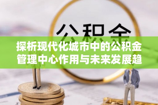 康马探析现代化城市中的公积金管理中心作用与未来发展趋势