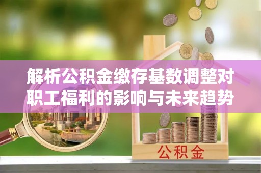 康马解析公积金缴存基数调整对职工福利的影响与未来趋势