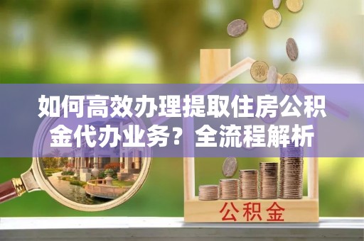 康马如何高效办理提取住房公积金代办业务？全流程解析