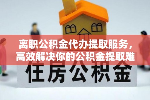 康马离职公积金代办提取服务，高效解决你的公积金提取难题