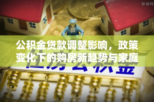 康马公积金贷款调整影响，政策变化下的购房新趋势与家庭财务规划