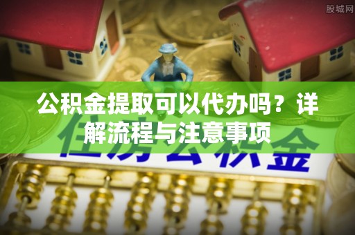 康马公积金提取可以代办吗？详解流程与注意事项