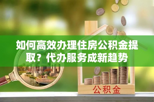 康马如何高效办理住房公积金提取？代办服务成新趋势
