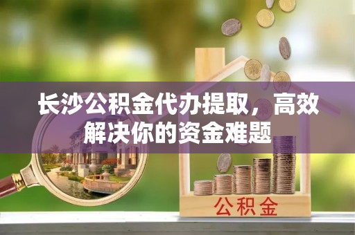 康马长沙公积金代办提取，高效解决你的资金难题