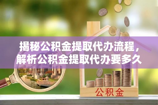 康马揭秘公积金提取代办流程，解析公积金提取代办要多久的真相