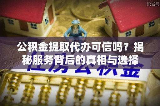 康马公积金提取代办可信吗？揭秘服务背后的真相与选择