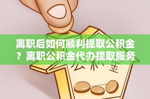 康马离职后如何顺利提取公积金？离职公积金代办提取服务助力无忧办理