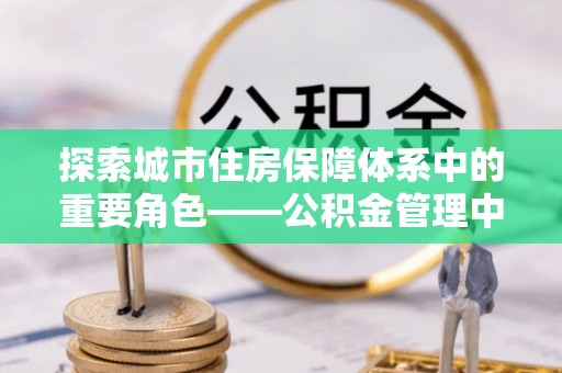 康马探索城市住房保障体系中的重要角色——公积金管理中心