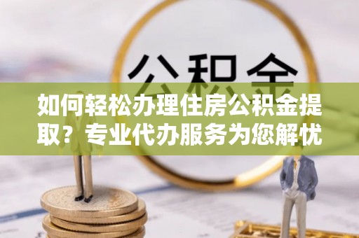 康马如何轻松办理住房公积金提取？专业代办服务为您解忧