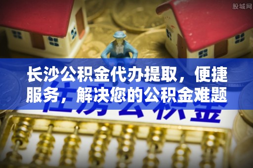 康马长沙公积金代办提取，便捷服务，解决您的公积金难题