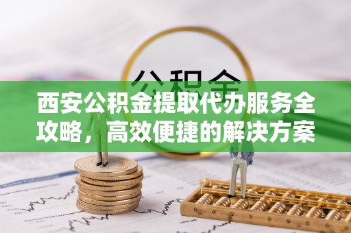 康马西安公积金提取代办服务全攻略，高效便捷的解决方案