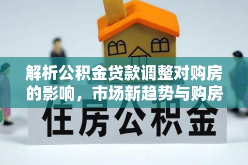 康马解析公积金贷款调整对购房的影响，市场新趋势与购房者策略