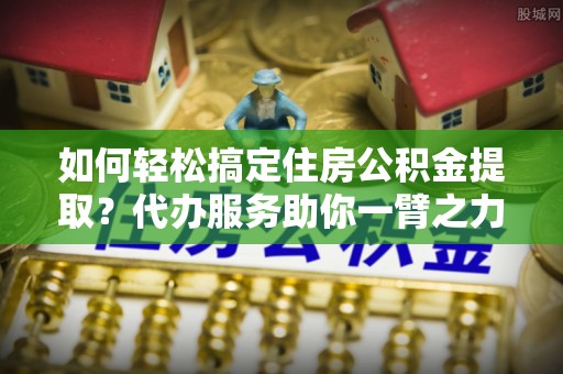 康马如何轻松搞定住房公积金提取？代办服务助你一臂之力