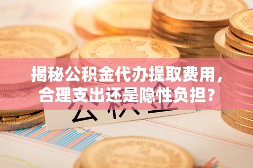 康马揭秘公积金代办提取费用，合理支出还是隐性负担？
