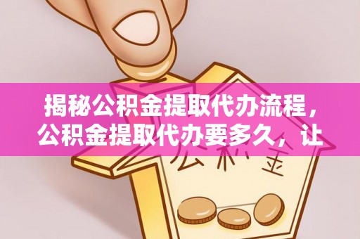 康马揭秘公积金提取代办流程，公积金提取代办要多久，让你心中有数