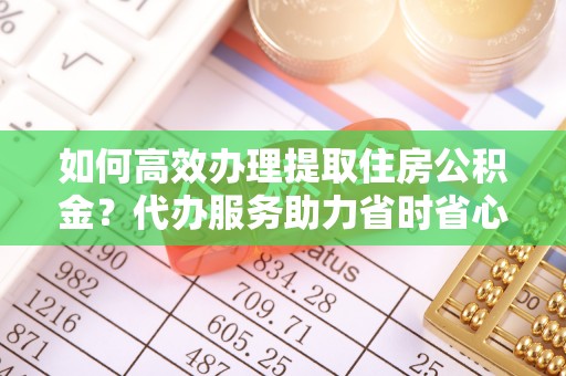 康马如何高效办理提取住房公积金？代办服务助力省时省心