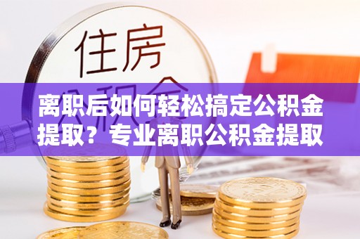 康马离职后如何轻松搞定公积金提取？专业离职公积金提取代办服务来帮你