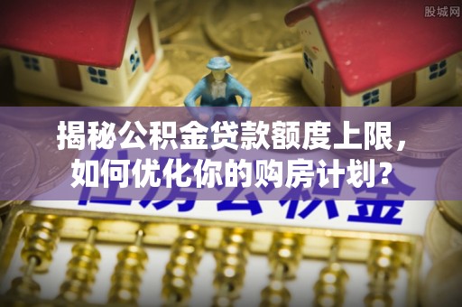 康马揭秘公积金贷款额度上限，如何优化你的购房计划？