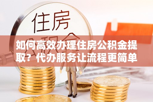 康马如何高效办理住房公积金提取？代办服务让流程更简单