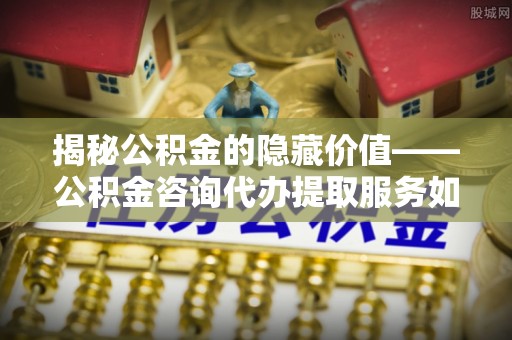 康马揭秘公积金的隐藏价值——公积金咨询代办提取服务如何助您财富增值