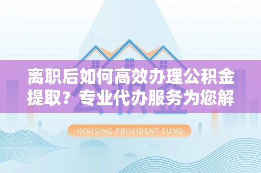 康马离职后如何高效办理公积金提取？专业代办服务为您解忧