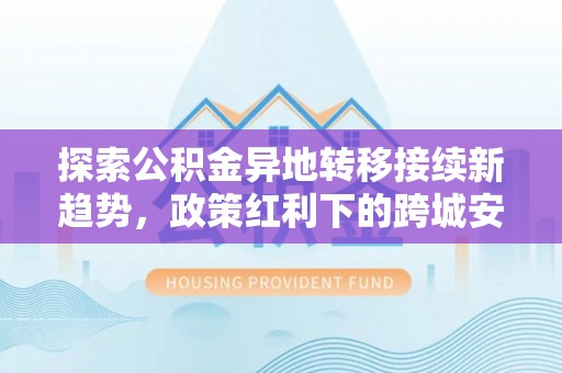 康马探索公积金异地转移接续新趋势，政策红利下的跨城安居梦想