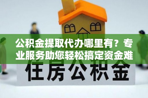 康马公积金提取代办哪里有？专业服务助您轻松搞定资金难题