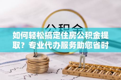 康马如何轻松搞定住房公积金提取？专业代办服务助您省时省心