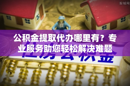 康马公积金提取代办哪里有？专业服务助您轻松解决难题